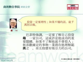 商周數位學院   財經企管 　巴菲特強調，一定要了解自己投資的每一家公司，這或許是他成功的重要關鍵，如果不了解他就不會投入；他喜歡確定的事物－業務在他理解範圍之內，而且股價有吸引力的公司。 本文摘自先覺出版《看見價值》 　 　 　　 　投資一定要理性；如果不懂的話，就千萬別去做。 語錄 14 