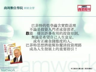 商周數位學院   財經企管 巴菲特的哲學蘊含實際道理 不論是投資入門者或資深者， 都能啟發出許多有用的投資原則。 無論是希望自己人生富足， 或有正確金錢態度的人， 巴菲特思想將能幫你釐清投資理路 成為人生發展上的重要指引！ 本文摘自先覺出版《看見價值》 