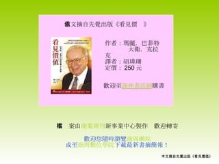 本文摘自先覺出版《看見價值》 本檔案由 商業周刊 新事業中心製作　歡迎轉寄 歡迎您隨時瀏覽 商周網站 或至 商周數位學院 下載最新書摘簡報！ 本文摘自先覺出版《看見價值》 歡迎至 圓神書活網 購書 作者：瑪麗．巴菲特 大衛．克拉克 譯者：胡瑋珊 定價： 250 元 