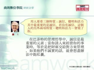 商周數位學院   財經企管 　在巴菲特的管理哲學中，誠信是最重要的元素；當你請人來經營你的事業時，等於是把財庫交給對方來管理，如果他們不誠實的話，就會想盡辦法中飽私囊。 本文摘自先覺出版《看見價值》 　 用人要看三個特質：誠信、聰明和活力。其中最重要的是誠信，若沒有誠信，這個人的另外兩項特質－聰明和活力－會毀了你。 語錄 1 