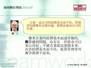 商周數位學院   財經企管 　優秀企業的經濟基本面通常極佳，就算碰到問題，也有足夠的資金可以東山再起；平庸企業就沒那個本事，由於經濟基本面不佳，就算管理者再厲害都救不起來。 本文摘自先覺出版《看見價值》 　 　只要一家公司的經濟基本面不佳，管理者的聲譽再怎麼卓越，都無法挽回公司的名聲。 語錄 2 