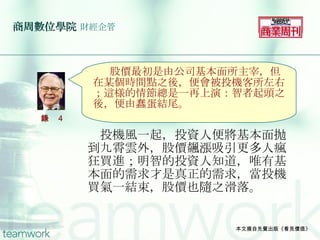 商周數位學院   財經企管 　投機風一起，投資人便將基本面抛到九霄雲外，股價飆漲吸引更多人瘋狂買進；明智的投資人知道，唯有基本面的需求才是真正的需求，當投機買氣一結束，股價也隨之滑落。 本文摘自先覺出版《看見價值》 　 　股價最初是由公司基本面所主宰，但在某個時間點之後，便會被投機客所左右；這様的情節總是一再上演：智者起頭之後，便由蠢蛋結尾。 語錄 4 