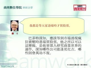 商周數位學院   財經企管 　巴菲特深知，應該等到市場湧現瘋狂賣壓時進場買股票，他之所以可以這麼做，是他曾深入研究商業世界的運作，深知哪些公司能逢兇化吉，哪些則會萬劫不復。 本文摘自先覺出版《看見價值》 　 　 　我都是等大家退場時才買股票。 語錄 6 