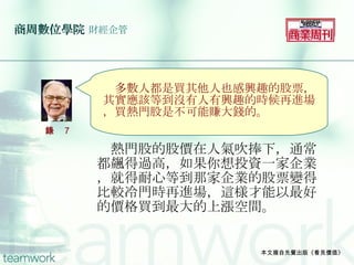 商周數位學院   財經企管 　熱門股的股價在人氣吹捧下，通常都飆得過高，如果你想投資一家企業，就得耐心等到那家企業的股票變得比較冷門時再進場，這様才能以最好的價格買到最大的上漲空間。 本文摘自先覺出版《看見價值》 　 　多數人都是買其他人也感興趣的股票，其實應該等到沒有人有興趣的時候再進場，買熱門股是不可能賺大錢的。 語錄 7 