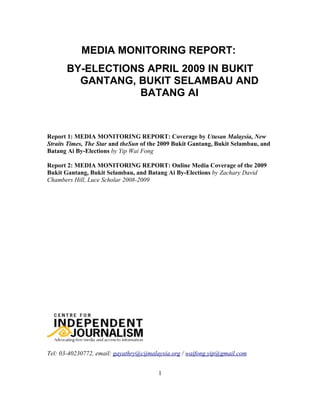 MEDIA MONITORING REPORT:
       BY-ELECTIONS APRIL 2009 IN BUKIT
         GANTANG, BUKIT SELAMBAU AND
                  BATANG AI



Report 1: MEDIA MONITORING REPORT: Coverage by Utusan Malaysia, New
Straits Times, The Star and theSun of the 2009 Bukit Gantang, Bukit Selambau, and
Batang Ai By-Elections by Yip Wai Fong

Report 2: MEDIA MONITORING REPORT: Online Media Coverage of the 2009
Bukit Gantang, Bukit Selambau, and Batang Ai By-Elections by Zachary David
Chambers Hill, Luce Scholar 2008-2009




Tel: 03-40230772, email: gayathry@cijmalaysia.org / waifong.yip@gmail.com


                                        1
 