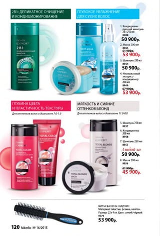 2В1: ДЕЛИКАТНОЕ ОЧИЩЕНИЕ
И КОНДИЦИОНИРОВАНИЕ
ГЛУБОКОЕ УВЛАЖНЕНИЕ
ДЛЯ СУХИХ ВОЛОС
ГЛУБИНА ЦВЕТА
И ПЛАСТИЧНОСТЬ ТЕКСТУРЫ
1. Кондициони­
рующий шампунь
2в1 250мл
8988
50 900р.
2. Маска 200 мл
8965
61 900р.
5 3 9 0 0 р .
3. Шампунь 250мл
8964
50 900р.
4. Несмываемый
экспресс-
кондиционер
200мл
8966
67 900р.
5 3 9 0 0 р .
МЯГКОСТЬ И СИЯНИЕ
ОТТЕНКОВ БЛОНД
Для оттенков волос в диапазоне 7.0-1.0 Для оттенков волос в диапазоне 11.0-8.0
5. Шампунь250мл
8957
6. Кондиционер
200мл
8958
7. Шампунь 250 мл
8955
Любой за
50 900р.
8. Маска 200 мл
8956
6 1 9 0 0 р .
4 5 9 0 0 р .
Щетка-расческа «круглая»
Материал: пластик, резина, нейлон.
Размер: 22х4см. Цвет: синий/чёрный.
9779
53 900р.
120 faberlic № 16/2015
 