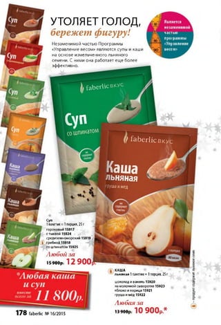 ձ f a b e r l i c в к у с
ВКУС
Каша
льняная
фуша имед
80 ккал
на основе измельченного льняного
семени. С ними она работает еще более
эффективно.
С у п
сошпинатом
(/ faberlic
КАША
льняная 1пакетик= 1порция, 25г
*
Суп
1пакетик = 1порция, 25 г
гороховый 15917
с тыквой 15924
средиземноморский 15919
է ) грибной 15918
со шпинатом 15925
Любой за
15 900р. 1 2 9 0 0
178 faberlic №16/2015
шоколад и ваниль 15920
на молочной сыворотке 15923
яблоко и корица 15921
груша и мёд 15922
Любая за
13 900р. 1 0 9 0 0 р *
УТОЛЯЕТ голод,
бережет фигуру!
Незаменимой частью Программы
«Управление весом» являются супы и каши
 