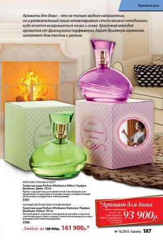 Красивый дом
ФРУКТОВО-ПРЯНЫЙ
Туалетная вода Parfum d'Ambiance Delice/ Парфам
Дамбианс Делис 100МЛ
Аромат украшает вашдом яркой нотой сочной груши, при­
правленной пикантными оттенкамиспеций, оптимистичными
полутонами сухофруктов и теплом ванили.
3701
НЕЖНЫЙЦВЕТОЧНО-МУСКУСНЫЙАРОМАТ
Туалетная вода Parfum dAmbiance Romance/ Парфам
Дамбианс Романс 100 МЛ
Нежный аромат окружает атмосферой романтики, созданной
сплетением цветочных эссенций, тонкой нотой миндаля исогре­
вающими объятиями боярышника.
3700
Любой 3(1 188 900р. 161 900р.*
*Аромат для дома
с этой страницы
всего за /И
при покупке
любого продукта S
косметики
для дома
№16/2015 faberlic 187
Ароматы для дома - это не только модное направление,
но иувлекательный поиск неповторимого стиля вашего «гнездышка»,
куда хочется возвращаться снова и снова. Красочная мелодия
ароматов от французских парфюмеров дарит душевную гармонию,
наполняет дом теплом и уютом.
 