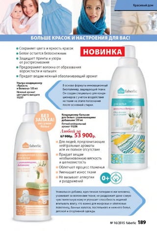 Красивый дом
• Сохраняет цвета и яркость красок
• Белое остается белоснежным
• Защищает принты и узоры
от растрескивания
• Предохраняет волокна от образования
ворсистости и катышек
• Придает вещам нежный обволакивающий аромат
НОВИНКА

Ультра-кондиционер
«Яркость
и белизна»500 мл
Нежный аромат
цветущего миндаля
11237
Воснове формулы инновационный
биополимер, защищающий ткани.
Он создан специально для конди­
ционеров с учетом воздействия
на ткани на этапе полоскания
после основной стирки.
яркостьибелизна
Одинфпокон
на25стирокКондиционер-бальзам
для белья с ухаживающими
добавками 500 мл
Легкий нейтральный
аромат 11236
Любой за
6 7-900уг. 53 900р.
Для людей, предпочитающих
нейтральные ароматы
или их полное отсутствие
Придает вещам
необыкновенную мягкость
и шелковистость
Облегчает процесс глаженья
Уменьшает износ ткани
Не вызывает аллергии
и раздражений
Уникальная добавка, идентичная липидам кожи человека,
ухаживает за волокнами ткани, не раздражает даже самую
чувствительную кожу и улучшает способность изделий
впитывать влагу, что важно для махровых и хлопковых
полотенец, банных халатов, постельного и нижнего белья,
детской и спортивной одежды.
Ш У
№16/2015 faberlic 189
 