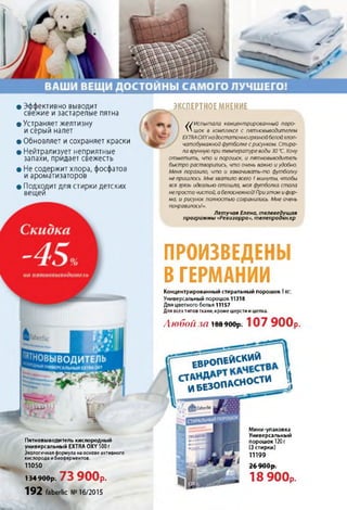 ПРОИЗВЕДЕНЫ
В ГЕРМАНИИ
Концентрированный стиральный порошок 1КГ:
Универсальный порошок 11318
Для цветного белья 11157
Для всехтипов ткани, кроме шерсти и шелка.
Любой за і889өор: 107 900р.
• Эффективно выводит
свежие и застарелые пятна
• Устраняет желтизну
и серый налет
• Обновляет и сохраняет краски
• Нейтрализует неприятные
запахи, придает свежесть
• Не содержит хлора, фосфатов
и ароматизаторов
• Подходит для стирки детских
вещей
ЭКСПЕРТНОЕ МНЕНИЕ
J J Испытала концентрированный поро-
VN шок в комплексе с пятновыводителем
EXTRAOXYна достаточногрязнойбелойхлоп­
чатобумажной футболке с рисунком. Стира­
ла вручную при температуре воды 30 °С. Хочу
отметить, что и порошок, и пятновыводитель
быстро растворились, что очень важно и удобно.
Меня поразило, что и замачивать-то футболку
не пришлось. Мне хватило всего 1минуты, чтобы
вся грязь идеально отошла, моя футболка стала
непросто чистой, а белоснежной!Приэтом и фор­
ма, и рисунок полностью сохранились. Мне очень
понравилось!».
Летучая Елена, телеведущая
программы «Ревизорро», телепродюсер
Пятновыводитель кислородный
универсальный EXTRA OXY 500 г
Экологичная формула на основе активного
кислорода и биоферментов.
11050
134 900р. 73 900р.
192 faberlic №16/2015
Е в р о п е й с к и й
С Т иЛ беА з о п к с н о с т и ]
в faberlic
і
Мини-упаковка
Универсальный
порошок 120 г
(3 стирки)
11199
Ո ճ ПАЛ —
ZO 7 и и р .
18 900р.
 
