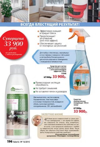 ВСЕГДА БЛЕСТЯЩИМ РЕЗУЛЬТАТ!
fa b e rlic
етикодмротногодома
• Эффективно очищает
и придает блеск
• Предотвращает
запотевание
(anti-mist-эффект)
• Обеспечивает защиту
от повторных загрязнений
Превосходная чистящая
способность
•Не требует смывания
IНе оставляет пятен и разводов
Для мытья пола, чистки ковров,
керамических, пластмассовых
и кожаных поверхностей, моющихся
обоев, кухонных вытяжек,
холодильников, СВЧ, автомобилей
>ЭКСПЕРТНОЕ МНЕНИЕ
Средство
универсальное
очищающее 500мл
11117
О /
33 900р.
У/В домемногоповерхностей из самыхраз-
' ' ных материалов — от дерева до кафеля,
от ламината до стекла. Хочу отметить,
что оценивалавозможностисредстванасво­
ейкухне, ионопрекрасносправилосьскаждой
из поверхностей этого уголка моего дома. После
уборки все идеально блестело! Могу порекомендо­
вать Универсальноесредствокаждому!»
Летучая Елена, телеведущая
программы «Ревизорро», телепродюсер
6 7 9 00 р. 33 900р.
Для любых стеклянных, зеркальных
и пластиковых поверхностей в доме
и автомобиле.Рекомендовано
для использования в помещениях
с повышенной влажностью.
Средстводля чистки
имытья стекол изеркал
сантизапотевающим
эффектом500мл
11048
196 faberlic №16/2015
 