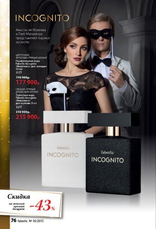 faberlic
INCOGNITO
С к и д к а
на ж е нски и
а р о м а т
Incognito
76 faberlic № 16/2015
INCOGNITO
Анастасия Макеева
и Глеб Матвейчук
представляют парные
ароматы
ЦВЕТОЧНЫЙ,
ФРУКТОВО-ПРЯНЫЙАРОМАТ
Парфюмерная вода
Faberlic Incognito
/Инкогнито/для женщин
50 мл
3177
Г т Л А А -
J IU 7 U up .
177 900р.
свежий ПРЯНЫЙ,
ДРЕВЕСНЫЙАРОМАТ
Туалетная вода
Faberlic Incognito
/Инкогнито/
для мужчин 50 мл
3217
3 1 0 9 0 0 р .
215 900р.
 