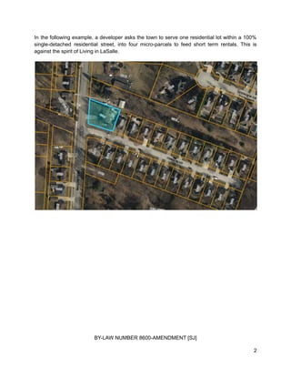 In the following example, a developer asks the town to serve one residential lot within a 100%
single-detached residential street, into four micro-parcels to feed short term rentals. This is
against the spirit of Living in LaSalle.
BY-LAW NUMBER 8600-AMENDMENT [SJ]
2
 