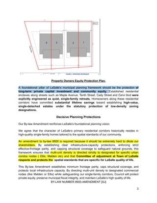 Property Owners Equity Protection Plan.
A foundational pillar of LaSalle’s municipal planning framework should be the protection of
long-term private capital investment and community equity. Established residential
enclaves along streets such as Maple Avenue, Tenth Street, Cady Street and Cervi blvd were
explicitly engineered as quiet, single-family retreats. Homeowners along these residential
corridors have committed substantial lifetime savings toward establishing high-value,
single-detached estates under the statutory protection of low-density zoning
designations.
Decisive Planning Protections
Our By-law Amendment reinforces LaSalle's foundational planning vision.
We agree that the character of LaSalle’s primary residential corridors historically resides in
high-quality single-family homes tailored to the spatial standards of our community.
An amendment to by-law 8600 is required because it should be extremely hard to dilute our
shareholders. By establishing clear infrastructure-capacity protections, enforcing strict
effective-frontage parity, and capping structural coverage to safeguard natural grounds, this
framework ensures that multi-unit density is directed strictly to designated for specific urban
condos nodes ( Ellis, Malden etc) and that Committee of adjustment at Town of LaSalle
respects and protects the spatial standards that are specific for LaSalle quality of life.
This By-law Amendment establishes minimum frontage parity, caps structural coverage, and
protects local infrastructure capacity. By directing multi-unit density to designated commercial
nodes (like Malden or Ellis) while safeguarding our single-family corridors, Council will protect
private equity, preserve municipal fiscal integrity, and maintain LaSalle’s high quality of life.
BY-LAW NUMBER 8600-AMENDMENT [SJ]
3
 