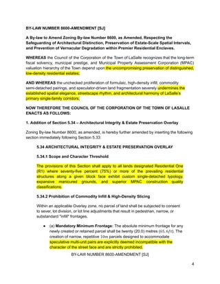 BY-LAW NUMBER 8600-AMENDMENT [SJ]
A By-law to Amend Zoning By-law Number 8600, as Amended, Respecting the
Safeguarding of Architectural Distinction, Preservation of Estate-Scale Spatial Intervals,
and Prevention of Vernacular Degradation within Premier Residential Enclaves.
WHEREAS the Council of the Corporation of the Town of LaSalle recognizes that the long-term
fiscal solvency, municipal prestige, and Municipal Property Assessment Corporation (MPAC)
valuation hierarchy of the Town depend upon the uncompromising preservation of distinguished,
low-density residential estates;
AND WHEREAS the unchecked proliferation of formulaic, high-density infill, commodity
semi-detached pairings, and speculator-driven land fragmentation severely undermines the
established spatial elegance, streetscape rhythm, and architectural harmony of LaSalle’s
primary single-family corridors;
NOW THEREFORE THE COUNCIL OF THE CORPORATION OF THE TOWN OF LASALLE
ENACTS AS FOLLOWS:
1. Addition of Section 5.34 – Architectural Integrity & Estate Preservation Overlay
Zoning By-law Number 8600, as amended, is hereby further amended by inserting the following
section immediately following Section 5.33:
5.34 ARCHITECTURAL INTEGRITY & ESTATE PRESERVATION OVERLAY
5.34.1 Scope and Character Threshold
The provisions of this Section shall apply to all lands designated Residential One
(R1) where seventy-five percent (75%) or more of the prevailing residential
structures along a given block face exhibit custom single-detached typology,
expansive manicured grounds, and superior MPAC construction quality
classifications.
5.34.2 Prohibition of Commodity Infill & High-Density Slicing
Within an applicable Overlay zone, no parcel of land shall be subjected to consent
to sever, lot division, or lot line adjustments that result in pedestrian, narrow, or
substandard "infill" frontages.
●​ (a) Mandatory Minimum Frontage: The absolute minimum frontage for any
newly created or retained parcel shall be twenty (20.0) metres ( ). The
65. 6𝑓𝑡
creation of narrow, repetitive parcels designed to accommodate
10𝑚
speculative multi-unit pairs are explicitly deemed incompatible with the
character of the street face and are strictly prohibited.
BY-LAW NUMBER 8600-AMENDMENT [SJ]
4
 