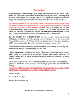 The Final Word
Unchecked hyper-density damages quiet, single-family streets like Maple, Tenth, Cady,
and Cervi. Passing this amendment restores sensible physical limits—enforcing strict
minimum lot frontages and coverage caps so one single-family property remains one
single-family property, preserving the low-density character our residents invested in.
As a vested taxpayer in this municipality, I view these proposed infill conversions as
high-density rental units in disguise. Council must immediately enact this Zoning By-law
Amendment to close a critical planning loophole. Right now, a developer can take
one single-detached home on an original lot, sever it into four narrow parcels, and pack
those with six multi-unit residences. Without decisive planning protections, LaSalle
risks inheriting severe traffic congestion and over-burdened local roadways.
BY-LAW NUMBER 8600-AMENDMENT [SJ] forms an insurance policy against serial
infill abuses and dilution risk in the coming years. I nickname this by-law amendment
‘the anti dilution poison pill’. When enacted, this updated standard operating procedure
(SOP) supersedes existing Committee of Adjustment decision-making rules.
Local resident legal counsel expert William Wright will be fine-tuning its final language,
while keeping the core structure roughly 85% the same.
-Without this action, LaSalle will end up like a Tecumseh—stuck in bumper-to-bumper
traffic waiting ten minutes at a single stop sign. The tax bill and traffic will go up, the
Town of LaSalle won't be able to reconcile why but this will be the predicament of cheap
infills in LaSalle.
Close all the loopholes now. Don’t build and accept cheap, just for the sake of adding
population. This text is entirely reflective of my municipal governance, recommendations
and style.
-Approving Infills on single-residence streets will be considered as an act of total
administrative hostility toward LaSalle's taxpaying homeowners.
-Simon Jacques
Candidate for Deputy-Mayor
simonfor_la_council@yahoo.com
BY-LAW NUMBER 8600-AMENDMENT [SJ]
6
 