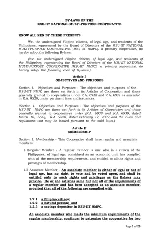 BY-LAWS OF THE 
MSU-IIT NATIONAL MULTI-PURPOSE COOPERATIVE 
 
 
KNOW ALL MEN BY THESE PRESENTS:  
We, the undersigned Filipino citizens, of legal age, and residents of the
                       
Philippines, represented by the Board of Directors of the MSU-IIT NATIONAL
                     
MULTI-PURPOSE COOPERATIVE [MSU-IIT NMPC], a primary cooperative, do
               
hereby adopt the following Bylaws. 
(We, the undersigned Filipino citizens, of legal age, and residents of
                     
the Philippines, representing the Board of Directors of the MSU-IIT NATIONAL
                     
MULTI-PURPOSE COOPERATIVE [MSU-IIT NMPC], a primary cooperative, do
               
hereby adopt the following code of By-laws.) 
Article I 
OBJECTIVES AND PURPOSES 
 
Section 1. Objectives and Purposes ​- ​The objectives and purposes of the
                       
MSU-IIT NMPC are those set forth in its Articles of Cooperation and those
                         
generally granted to cooperatives under R.A. 6938 and R.A. 6939 as amended
                       
in R.A. 9520, under pertinent laws and issuances.  
 
(Section 1. Objectives and Purposes - The objectives and purposes of the
                       
MSU-IIT NMPC are those set forth in its Articles of Cooperation and those
                         
generally granted to cooperatives under (R.A. 6938 and R.A. 6939, dated
                     
March 10, 1990), R.A. 9520, dated February 17, 2009 and the rules and
                         
regulations that may be issued pursuant to the said laws.) 
 
Article II 
MEMBERSHIP 
 
Section 1. Membership - This Cooperative shall have regular and associate
                     
members. 
 
1.1Regular Member - A regular member is one who is a citizen of the
                           
Philippines, of legal age, considered as an economic unit, has complied
                     
with all the membership requirements, and entitled to all the rights and
                       
privileges of membership. 
1.2 Associate Member - ​An associate member is either of legal or not of
                           
legal age, has no right to vote and be voted upon, and shall be
                           
entitled only to such rights and privileges as the Bylaws may
                     
provide. He or she satisfies some but not all of the requirements of
                         
a regular member and has been accepted as an associate member,
                     
provided that all of the following are complied with​:   
 
 
1.2.1    ​a Filipino citize​n; 
1.2.2    ​a natural perso​n​;  and 
1.2.3    ​a savings depositor in MSU-IIT NMPC​. 
 
An associate member who meets the minimum requirements of the
                   
regular membership, continues to patronize the cooperative for two
                 
Page 1​ of 29
 