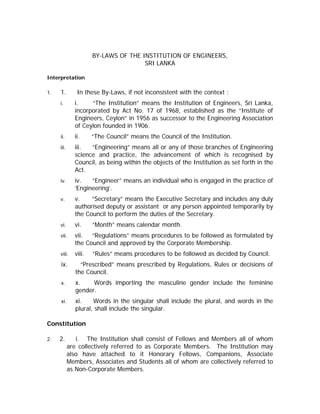 BY-LAWS OF THE INSTITUTION OF ENGINEERS,
SRI LANKA
Interpretation
1. 1. In these By-Laws, if not inconsistent with the context :
i. i. “The Institution” means the Institution of Engineers, Sri Lanka,
incorporated by Act No. 17 of 1968, established as the “Institute of
Engineers, Ceylon” in 1956 as successor to the Engineering Association
of Ceylon founded in 1906.
ii. ii. “The Council” means the Council of the Institution.
iii. iii. “Engineering” means all or any of those branches of Engineering
science and practice, the advancement of which is recognised by
Council, as being within the objects of the Institution as set forth in the
Act.
iv. iv. “Engineer” means an individual who is engaged in the practice of
‘Engineering’.
v. v. “Secretary” means the Executive Secretary and includes any duly
authorised deputy or assistant or any person appointed temporarily by
the Council to perform the duties of the Secretary.
vi. vi. “Month” means calendar month.
vii. vii. “Regulations” means procedures to be followed as formulated by
the Council and approved by the Corporate Membership.
viii. viii. “Rules” means procedures to be followed as decided by Council.
ix. “Prescribed” means prescribed by Regulations, Rules or decisions of
the Council.
x. x. Words importing the masculine gender include the feminine
gender.
xi. xi. Words in the singular shall include the plural, and words in the
plural, shall include the singular.
Constitution
2. 2. i. The Institution shall consist of Fellows and Members all of whom
are collectively referred to as Corporate Members. The Institution may
also have attached to it Honorary Fellows, Companions, Associate
Members, Associates and Students all of whom are collectively referred to
as Non-Corporate Members.
 