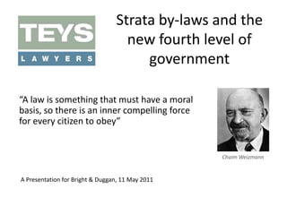 Strata by-laws and the new fourth level of government “A law is something that must have a moral basis, so there is an inner compelling force for every citizen to obey” Chaim Weizmann A Presentation for Bright & Duggan, 11 May 2011 