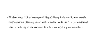 • El objetivo principal será que el diagnóstico y tratamiento en caso de
lesión vascular tiene que ser realizado dentro de las 6 hs para evitar el
efecto de la isquemia irreversible sobre los tejidos y sus secuelas.
 