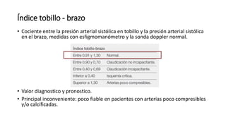 Índice tobillo - brazo
• Cociente entre la presión arterial sistólica en tobillo y la presión arterial sistólica
en el brazo, medidas con esfigmomanómetro y la sonda doppler normal.
• Valor diagnostico y pronostico.
• Principal inconveniente: poco fiable en pacientes con arterias poco compresibles
y/o calcificadas.
 