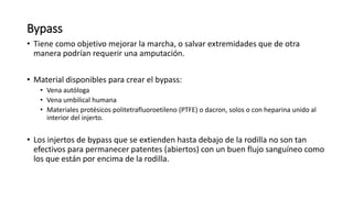 Bypass
• Tiene como objetivo mejorar la marcha, o salvar extremidades que de otra
manera podrían requerir una amputación.
• Material disponibles para crear el bypass:
• Vena autóloga
• Vena umbilical humana
• Materiales protésicos politetrafluoroetileno (PTFE) o dacron, solos o con heparina unido al
interior del injerto.
• Los injertos de bypass que se extienden hasta debajo de la rodilla no son tan
efectivos para permanecer patentes (abiertos) con un buen flujo sanguíneo como
los que están por encima de la rodilla.
 
