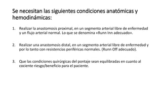 Se necesitan las siguientes condiciones anatómicas y
hemodinámicas:
1. Realizar la anastomosis proximal, en un segmento arterial libre de enfermedad
y un flujo arterial normal. Lo que se denomina «Runn Inn adecuado».
2. Realizar una anastomosis distal, en un segmento arterial libre de enfermedad y
por lo tanto con resistencias periféricas normales. (Runn Off adecuado).
3. Que las condiciones quirúrgicas del pontaje sean equilibradas en cuanto al
cociente riesgo/beneficio para el paciente.
 