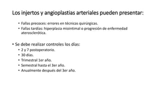 Los injertos y angioplastias arteriales pueden presentar:
• Fallas precoces: errores en técnicas quirúrgicas.
• Fallas tardías: hiperplasia miointimal o progresión de enfermedad
aterosclerótica.
• Se debe realizar controles los días:
• 2 y 7 postoperatorio.
• 30 días.
• Trimestral 1er año.
• Semestral hasta el 3er año.
• Anualmente después del 3er año.
 