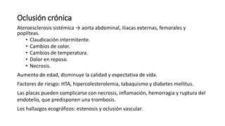 Oclusión crónica
Ateroesclerosis sistémica → aorta abdominal, iliacas externas, femorales y
poplíteas.
• Claudicación intermitente.
• Cambios de color.
• Cambios de temperatura.
• Dolor en reposo.
• Necrosis.
Aumento de edad, disminuye la calidad y expectativa de vida.
Factores de riesgo: HTA, hipercolesterolemia, tabaquismo y diabetes mellitus.
Las placas pueden complicarse con necrosis, inflamación, hemorragia y ruptura del
endotelio, que predisponen una trombosis.
Los hallazgos ecográficos: estenosis y oclusión vascular.
 