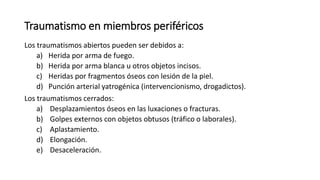 Traumatismo en miembros periféricos
Los traumatismos abiertos pueden ser debidos a:
a) Herida por arma de fuego.
b) Herida por arma blanca u otros objetos incisos.
c) Heridas por fragmentos óseos con lesión de la piel.
d) Punción arterial yatrogénica (intervencionismo, drogadictos).
Los traumatismos cerrados:
a) Desplazamientos óseos en las luxaciones o fracturas.
b) Golpes externos con objetos obtusos (tráfico o laborales).
c) Aplastamiento.
d) Elongación.
e) Desaceleración.
 