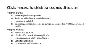 Clásicamente se ha dividido a los signos clínicos en:
– Signos ‘duros’:
a) Hemorragia externa pulsátil.
b) Soplo o thrill sobre la arteria lesionada.
c) Hematoma pulsátil.
d) Signos isquémicos: ausencia de pulsos, dolor, palidez, frialdad, parestesia y
parálisis.
– Signos ‘blandos’:
a) Hematoma estable.
b) Hipotensión transitoria no explicada.
c) Lesión cercana a vasos importantes.
d) Déficit neurológico.
e) Disminución del pulso distal.
 
