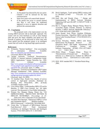 International Journal Of Computational Engineering Research (ijceronline.com) Vol. 2 Issue. 5



             As the packet loss detected by the save point.      [9]    David Applegate, “Load optimal MPLS routing with
              Channel 2 will be selected for the data                    N + M labels”, 0-7803-        7753-2/03 (C) 2003
              communication.                                             IEEE
             Same Save point will control both channel.          [10]   Gaeil Ahn and Woojik Chun,          ” Design and
             If the packet loss occur in second channel                 Implementation of MPLS Network Simulator
              also then it will chose the traditional                    Supporting LDP and CR-LDP”, 0-7695-0777-8/00 0
              approach to move in opposite direction and                 2000 IEEE
              perform the communication                           [11]   Bin Li, Yongjun Zhang, Shanguo Huang, Wanyi G,
                                                                         “Cascaded Packet Transfer Schemes to Improve
 IV. Conclusion                                                          Wireless T-MPLS Network Bandwidth Efficiency”,
          The proposed work is the improvement over the                  978-1-4244-3693-4/09 ©2009 IEEE
 existing MPLS network with an dual path approach. The            [12]   James Kempf, Scott Whyte, Jonathan Ellithorpe,
 system will use extra hardware as well as extra backup                  Peyman Kazemian, “OpenFlow MPLS and the Open
 path and gives the better reliability and speed over the                Source Label Switched Router”, 978-0-9836283-0-9 c
 network as packets will be delivered in lesser time with                2011 ITC
 lesser packet loss.The proposed system is an intelligent         [13]   Savinya Polvichai, “Mobile MPLS with Route
 system that will work on ring based high speed networks.                Optimization: The Proposed Protocol              and
                                                                         Simulation Study”, 20ll Eighth International Joint
 References                                                              Conference on        Computer      Science       and
[1]. Wikipedia, “Internet backbone”. Free encyclopedia                   Software Engineering (JCSSE) 978-1-4577-0687-
     of        information       [Online].       Available:                  5/11    ©2011 IEEE
     http://en.wikipedia.org/wiki/Internet_backbone               [14]   Zhihui Zhang       Yongjun Zhang         Wanyi G,
     [Accessed: March 25th, 2009]                                        “Demonstration of Transport and       Protection
[2]. Juniper Networks, “Technical Documentation:                         Schemes in a Multi-service Testbed for MPLS-TP
     JUNOS 5.3 Internet Software Configuration Guide:                    Networks”, 978-1- 4244-6554-5/11 ©2011 IEEE
     MPLS Applications,” Juniper Networks Inc, 1999-
     2009.                    [Online].          Available:       [15] IEEE. IEEE standard 802.17: Resident Packet Ring
     http://www.juniper.net/techpubs/software/junos/junos              2004.
     53/swconfig53-mpls-apps/html/swconfig53-mpls-
     appsTOC.htm. [Accessed: April. 17, 2009].
[3]. InetDaemon, “Tutorials by InetDaemon: BGP Update
     Message” InetDaemon”, 1996. [Online]. Available:
     http://www.inetdaemon.com/tutorials/internet/ip/routi
     ng/bgp/operation/messages/update/nlri.shtml.
     [Accessed: April. 20, 2009].
[4]. H. Jonathan Chao, Xiaolei Guo. Quality of service
     control in high-speed networks, illustrated ed.
     Reading, MA: Wiley-IEEE, 2001. [E-book]
     Available: Google e-book.
[5]. Cisco White Paper, “Understanding MPLS-TP and Its
     Benefits, © 2009 Cisco Systems, Inc. All rights
     reserved. This document is Cisco Public Information.
[6] Wenjun Xie, Shanguo Huang, Wanyi Gu, “AN
     IMPROVED RING PROTECTION METHOD IN
     MPLS-TP NETWORKS”, Proceedings of IC-
          NIDC2010, 978-1-4244-6853-9/10 ©2010 IEEE
[7] Ali Diab, Rene Boringer, “Optimized I-MPLS: A Fast
     and Transparent Micro-          Mobility-Enabled
     MPLS Framework”, 1-4244-0398-7/06 §2006 IEEE
[8] Yimin Qiu, “A Research of MPLS-based Network
     Fault Recovery”, 2010           Third     International
     Conference on Intelligent Networks and Intelligent
     Systems 978-0-7695-4249-2/10 © 2010 IEEE


 Issn 2250-3005(online)                                 September| 2012                                   Page 1627
 