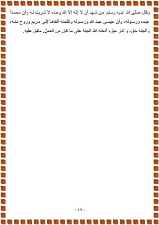 ~ 19 ~
‫هللا‬ ‫صلا‬ ‫وقال‬
ً‫ا‬‫محمود‬ ‫وأن‬ ‫لوه‬ ‫شوريك‬ ‫ال‬ ‫وهوده‬ ‫هللا‬ ‫إال‬ ‫إلوه‬ ‫ال‬ ‫أن‬ ‫شوهد‬ ‫مون‬ :‫وسولم‬ ‫عليه‬
،‫وه‬‫و‬‫من‬ ‫وموح‬ ‫وريم‬‫و‬‫م‬ ‫وا‬‫و‬‫إل‬ ‫وا‬‫و‬ ‫ألقا‬ ‫وه‬‫و‬‫وكلمت‬ ‫ووله‬‫و‬‫ومس‬ ‫هللا‬ ‫ود‬‫و‬‫عب‬ ‫وا‬‫و‬‫عيس‬ ‫وأن‬ ،‫ووله‬‫و‬‫ومس‬ ‫وده‬‫و‬‫عب‬
.‫عليه‬ ‫متفق‬ .‫الىمل‬ ‫من‬ ‫كان‬ ‫ما‬ ‫علا‬ ‫الجنة‬ ‫هللا‬ ‫أدخله‬ ،‫هق‬ ‫والنام‬ ،‫هق‬ ‫والجنة‬
 