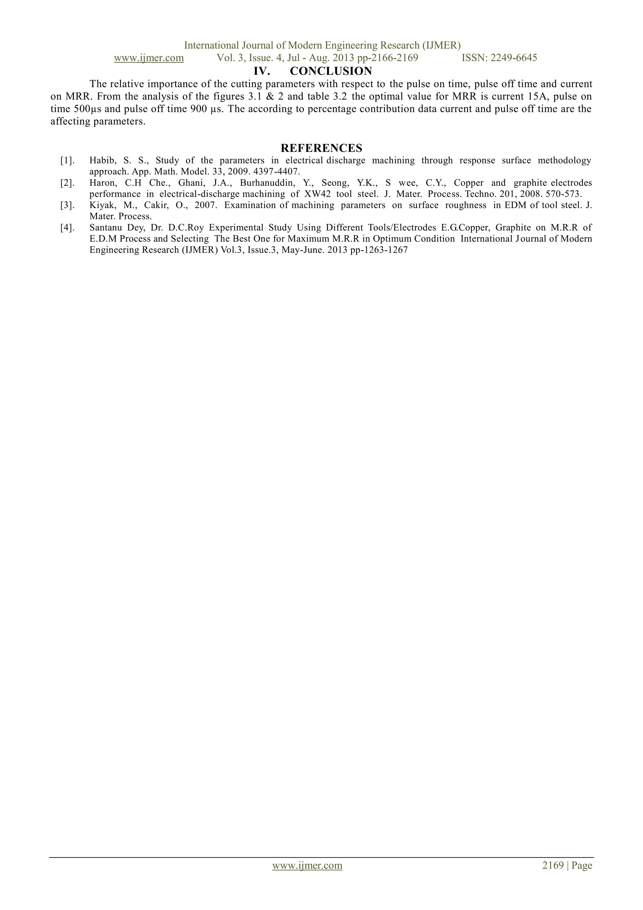 International Journal of Modern Engineering Research (IJMER)
www.ijmer.com Vol. 3, Issue. 4, Jul - Aug. 2013 pp-2166-2169 ISSN: 2249-6645
www.ijmer.com 2169 | Page
IV. CONCLUSION
The relative importance of the cutting parameters with respect to the pulse on time, pulse off time and current
on MRR. From the analysis of the figures 3.1 & 2 and table 3.2 the optimal value for MRR is current 15A, pulse on
time 500µs and pulse off time 900 µs. The according to percentage contribution data current and pulse off time are the
affecting parameters.
REFERENCES
[1]. Habib, S. S., Study of the parameters in electrical discharge machining through response surface methodology
approach. App. Math. Model. 33, 2009. 4397-4407.
[2]. Haron, C.H Che., Ghani, J.A., Burhanuddin, Y., Seong, Y.K., S wee, C.Y., Copper and graphite electrodes
performance in electrical-discharge machining of XW42 tool steel. J. Mater. Process. Techno. 201, 2008. 570-573.
[3]. Kiyak, M., Cakir, O., 2007. Examination of machining parameters on surface roughness in EDM of tool steel. J.
Mater. Process.
[4]. Santanu Dey, Dr. D.C.Roy Experimental Study Using Different Tools/Electrodes E.G.Copper, Graphite on M.R.R of
E.D.M Process and Selecting The Best One for Maximum M.R.R in Optimum Condition International Journal of Modern
Engineering Research (IJMER) Vol.3, Issue.3, May-June. 2013 pp-1263-1267
 