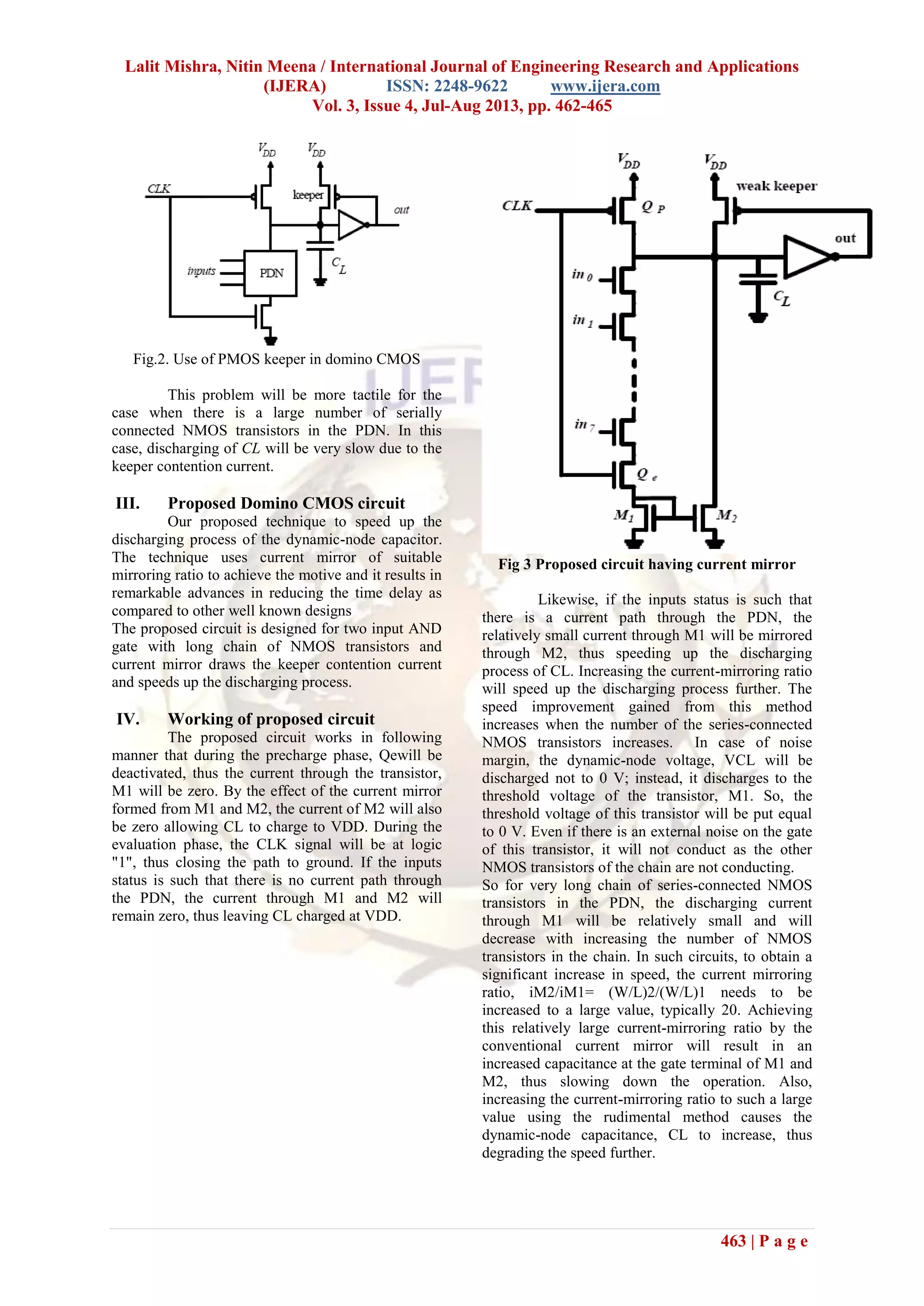 Lalit Mishra, Nitin Meena / International Journal of Engineering Research and Applications
(IJERA) ISSN: 2248-9622 www.ijera.com
Vol. 3, Issue 4, Jul-Aug 2013, pp. 462-465
463 | P a g e
Fig.2. Use of PMOS keeper in domino CMOS
This problem will be more tactile for the
case when there is a large number of serially
connected NMOS transistors in the PDN. In this
case, discharging of CL will be very slow due to the
keeper contention current.
III. Proposed Domino CMOS circuit
Our proposed technique to speed up the
discharging process of the dynamic-node capacitor.
The technique uses current mirror of suitable
mirroring ratio to achieve the motive and it results in
remarkable advances in reducing the time delay as
compared to other well known designs
The proposed circuit is designed for two input AND
gate with long chain of NMOS transistors and
current mirror draws the keeper contention current
and speeds up the discharging process.
IV. Working of proposed circuit
The proposed circuit works in following
manner that during the precharge phase, Qewill be
deactivated, thus the current through the transistor,
M1 will be zero. By the effect of the current mirror
formed from M1 and M2, the current of M2 will also
be zero allowing CL to charge to VDD. During the
evaluation phase, the CLK signal will be at logic
"1", thus closing the path to ground. If the inputs
status is such that there is no current path through
the PDN, the current through M1 and M2 will
remain zero, thus leaving CL charged at VDD.
Fig 3 Proposed circuit having current mirror
Likewise, if the inputs status is such that
there is a current path through the PDN, the
relatively small current through M1 will be mirrored
through M2, thus speeding up the discharging
process of CL. Increasing the current-mirroring ratio
will speed up the discharging process further. The
speed improvement gained from this method
increases when the number of the series-connected
NMOS transistors increases. In case of noise
margin, the dynamic-node voltage, VCL will be
discharged not to 0 V; instead, it discharges to the
threshold voltage of the transistor, M1. So, the
threshold voltage of this transistor will be put equal
to 0 V. Even if there is an external noise on the gate
of this transistor, it will not conduct as the other
NMOS transistors of the chain are not conducting.
So for very long chain of series-connected NMOS
transistors in the PDN, the discharging current
through M1 will be relatively small and will
decrease with increasing the number of NMOS
transistors in the chain. In such circuits, to obtain a
significant increase in speed, the current mirroring
ratio, iM2/iM1= (W/L)2/(W/L)1 needs to be
increased to a large value, typically 20. Achieving
this relatively large current-mirroring ratio by the
conventional current mirror will result in an
increased capacitance at the gate terminal of M1 and
M2, thus slowing down the operation. Also,
increasing the current-mirroring ratio to such a large
value using the rudimental method causes the
dynamic-node capacitance, CL to increase, thus
degrading the speed further.
 