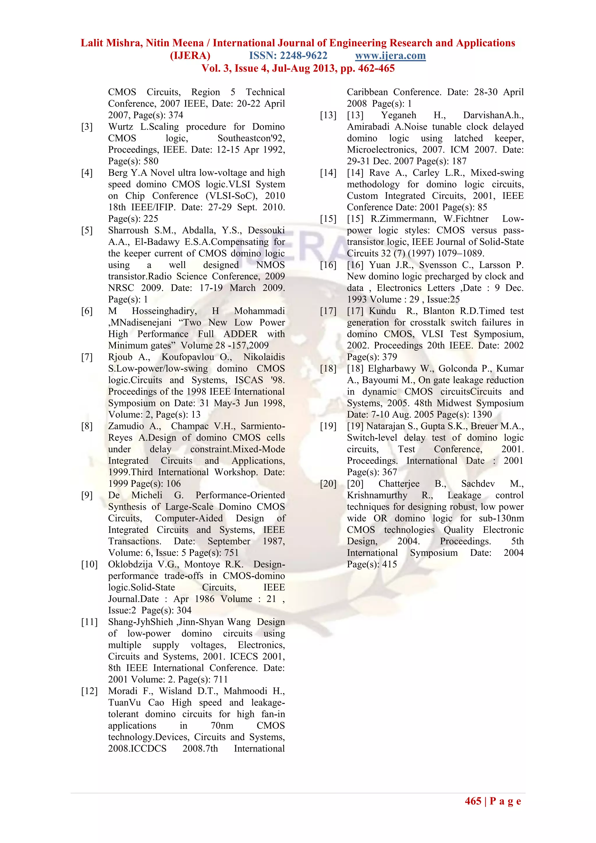 Lalit Mishra, Nitin Meena / International Journal of Engineering Research and Applications
(IJERA) ISSN: 2248-9622 www.ijera.com
Vol. 3, Issue 4, Jul-Aug 2013, pp. 462-465
465 | P a g e
CMOS Circuits, Region 5 Technical
Conference, 2007 IEEE, Date: 20-22 April
2007, Page(s): 374
[3] Wurtz L.Scaling procedure for Domino
CMOS logic, Southeastcon'92,
Proceedings, IEEE. Date: 12-15 Apr 1992,
Page(s): 580
[4] Berg Y.A Novel ultra low-voltage and high
speed domino CMOS logic.VLSI System
on Chip Conference (VLSI-SoC), 2010
18th IEEE/IFIP. Date: 27-29 Sept. 2010.
Page(s): 225
[5] Sharroush S.M., Abdalla, Y.S., Dessouki
A.A., El-Badawy E.S.A.Compensating for
the keeper current of CMOS domino logic
using a well designed NMOS
transistor.Radio Science Conference, 2009
NRSC 2009. Date: 17-19 March 2009.
Page(s): 1
[6] M Hosseinghadiry, H Mohammadi
,MNadisenejani “Two New Low Power
High Performance Full ADDER with
Minimum gates” Volume 28 -157,2009
[7] Rjoub A., Koufopavlou O., Nikolaidis
S.Low-power/low-swing domino CMOS
logic.Circuits and Systems, ISCAS '98.
Proceedings of the 1998 IEEE International
Symposium on Date: 31 May-3 Jun 1998,
Volume: 2, Page(s): 13
[8] Zamudio A., Champac V.H., Sarmiento-
Reyes A.Design of domino CMOS cells
under delay constraint.Mixed-Mode
Integrated Circuits and Applications,
1999.Third International Workshop. Date:
1999 Page(s): 106
[9] De Micheli G. Performance-Oriented
Synthesis of Large-Scale Domino CMOS
Circuits, Computer-Aided Design of
Integrated Circuits and Systems, IEEE
Transactions. Date: September 1987,
Volume: 6, Issue: 5 Page(s): 751
[10] Oklobdzija V.G., Montoye R.K. Design-
performance trade-offs in CMOS-domino
logic.Solid-State Circuits, IEEE
Journal.Date : Apr 1986 Volume : 21 ,
Issue:2 Page(s): 304
[11] Shang-JyhShieh ,Jinn-Shyan Wang Design
of low-power domino circuits using
multiple supply voltages, Electronics,
Circuits and Systems, 2001. ICECS 2001,
8th IEEE International Conference. Date:
2001 Volume: 2. Page(s): 711
[12] Moradi F., Wisland D.T., Mahmoodi H.,
TuanVu Cao High speed and leakage-
tolerant domino circuits for high fan-in
applications in 70nm CMOS
technology.Devices, Circuits and Systems,
2008.ICCDCS 2008.7th International
Caribbean Conference. Date: 28-30 April
2008 Page(s): 1
[13] [13] Yeganeh H., DarvishanA.h.,
Amirabadi A.Noise tunable clock delayed
domino logic using latched keeper,
Microelectronics, 2007. ICM 2007. Date:
29-31 Dec. 2007 Page(s): 187
[14] [14] Rave A., Carley L.R., Mixed-swing
methodology for domino logic circuits,
Custom Integrated Circuits, 2001, IEEE
Conference Date: 2001 Page(s): 85
[15] [15] R.Zimmermann, W.Fichtner Low-
power logic styles: CMOS versus pass-
transistor logic, IEEE Journal of Solid-State
Circuits 32 (7) (1997) 1079–1089.
[16] [16] Yuan J.R., Svensson C., Larsson P.
New domino logic precharged by clock and
data , Electronics Letters ,Date : 9 Dec.
1993 Volume : 29 , Issue:25
[17] [17] Kundu R., Blanton R.D.Timed test
generation for crosstalk switch failures in
domino CMOS, VLSI Test Symposium,
2002. Proceedings 20th IEEE. Date: 2002
Page(s): 379
[18] [18] Elgharbawy W., Golconda P., Kumar
A., Bayoumi M., On gate leakage reduction
in dynamic CMOS circuitsCircuits and
Systems, 2005. 48th Midwest Symposium
Date: 7-10 Aug. 2005 Page(s): 1390
[19] [19] Natarajan S., Gupta S.K., Breuer M.A.,
Switch-level delay test of domino logic
circuits, Test Conference, 2001.
Proceedings. International Date : 2001
Page(s): 367
[20] [20] Chatterjee B., Sachdev M.,
Krishnamurthy R., Leakage control
techniques for designing robust, low power
wide OR domino logic for sub-130nm
CMOS technologies Quality Electronic
Design, 2004. Proceedings. 5th
International Symposium Date: 2004
Page(s): 415
 