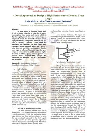 Lalit Mishra, Nitin Meena / International Journal of Engineering Research and Applications
(IJERA) ISSN: 2248-9622 www.ijera.com
Vol. 3, Issue 4, Jul-Aug 2013, pp. 462-465
462 | P a g e
A Novel Approach to Design a High Performance Domino Cmos
Logic
Lalit Mishra1
, Nitin Meena Assistant Professor2
1
Department of VlSI and Embedded System
2
Department of VLSI and Embedded System IES College of Technology, RGTU ,Bhopal
Abstract
In this paper a Domino Cmos logic
circuit is design with aim to reduction in power
consumption, time delay and energy efficient.
Due to rapid growth in VLSI Technology, an
integrated circuit has demand with low power,
high performance, compatible, small in size and
easy to recodify. Dynamic cmos gates are
inherently less resistance to noise than static
cmosgate. Sothis approach allow low power ,
noise tolerant and high performance. Domino
cmos logic is a form of dynamic logic that gives
output in cascaded form and it consume higher
dynamic switching speed, leakage power and
weaker noise immunity.This design has
Simulated and analyzed on 0.12 Microwind2
tool technology .
Keyword – Domino Logic, Dynamic
circuit,Delay, Low Power ,Noise Tolerant,
I. Introduction
Due to continuously increasing chips
complexity and number of transistors, circuit’s
power consumption is growing . Technology trends
shows that circuit delay is scaling down by 30%,
performance and transistor density are doubled
approximately every two years, and the transistor’s
threshold voltage is reduced by almost 15% every
generation. These entire technology trend leads to
higher and higher power in circuits .Domino logic is
a CMOS-based evolution of the dynamic logic
techniques which were based on either PMOS or
NMOS transistors. It allows a rail-to-rail logic
swing. It was developed to speed up circuits.Domino
CMOS logic circuit family finds a wide variety of
applications in microprocessors, digital signal
processors, and dynamic memory due to their high
speed and low device count. However, for wide fan
in domino logic, that is when there is a long chain of
NMOS transistors.(6)
II. Review of Domino logic circuit
The basic dynamic domino logic gate is
shown in Fig 1. As shown in the figure, it consists of
a pull-down network (PDN) that realizes the desired
logic function and there are two switches in series
that are periodically operated by the clock signal,
CLK. CL denotes the total parasitic capacitance
between the dynamic node and ground. When CLK
is low, QP is turned on, and the circuit is in the
precharge phase where the dynamic node charges to
VDD.
Also, during precharge, the inputs are
allowed to change and settle to their proper values.
Because Qeis off, no path to ground exists. When
CLK is high, QP is off and Qeturns on, and the
circuit is in the evaluation phase.
Fig.1. Circuit of domino logic circuit
During the evaluation phase; there are two
possibilities for the dynamic-node voltage. If the
input combination is one that corresponds to a low
output, the dynamic-node voltage must be
maintained at the supply voltage, VDD. On the other
hand, if the input combination is one that
corresponds to a high output, the dynamic-node
capacitor, CL must be discharged to ground through
the conducting NMOS transistors of the PDN. The
inverter at the output node is put for allowing this
stage to be cascaded with another one. Specifically,
if the dynamic node of this stage is connected
directly to the gate of an NMOS transistor in the
PDN of the next stage and is at logic “1”, then this
transistor will conduct during the time interval from
the time of application of this “1” to the time at
which the dynamic-node capacitor, CL discharges
below the threshold voltage of this transistor. This
causes the dynamic-node capacitor of the second
stage to discharge as it mustn’t be. The conventional
problem that arises during the evaluation phase is
that the leakage current through the PDN of CL.
Also, the charge of CL may be shared with any of
the internal capacitors associated with the NMOS
transistors of the PDN. So, a PMOS keeper must be
used to replenish the lost charge as show in Fig.2.
This keeper must be week so that its current during
the evaluation phase is relatively small so that the
discharging of CL will not be slowed down.
 