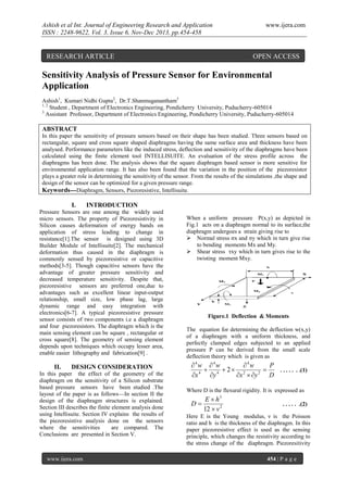 Ashish et al Int. Journal of Engineering Research and Application
ISSN : 2248-9622, Vol. 3, Issue 6, Nov-Dec 2013, pp.454-458

RESEARCH ARTICLE

www.ijera.com

OPEN ACCESS

Sensitivity Analysis of Pressure Sensor for Environmental
Application
Ashish1, Kumari Nidhi Gupta2, Dr.T.Shanmuganantham3
1, 2
Student , Department of Electronics Engineering, Pondicherry University, Puducherry-605014
3
Assistant Professor, Department of Electronics Engineering, Pondicherry University, Puducherry-605014

ABSTRACT
In this paper the sensitivity of pressure sensors based on their shape has been studied. Three sensors based on
rectangular, square and cross square shaped diaphragms having the same surface area and thickness have been
analysed. Performance parameters like the induced stress, deflection and sensitivity of the diaphragms have been
calculated using the finite element tool INTELLISUITE. An evaluation of the stress profile across the
diaphragms has been done. The analysis shows that the square diaphragm based sensor is more sensitive for
environmental application range. It has also been found that the variation in the position of the piezoresistor
plays a greater role in determining the sensitivity of the sensor. From the results of the simulations ,the shape and
design of the sensor can be optimized for a given pressure range.
Keywords---Diaphragm, Sensors, Piezoresistive, Intellisuite.

I.

INTRODUCTION

Pressure Sensors are one among the widely used
micro sensors. The property of Piezoresistivity in
Silicon causes deformation of energy bands on
application of stress leading to change in
resistance[1].The sensor is designed using 3D
Builder Module of Intellisuite[2]. The mechanical
deformation thus caused in the diaphragm is
commonly sensed by piezoresistive or capacitive
methods[3-5]. Though capacitive sensors have the
advantage of greater pressure sensitivity and
decreased temperature sensitivity. Despite that,
piezoresistive sensors are preferred one,due to
advantages such as excellent linear input-output
relationship, small size, low phase lag, large
dynamic range and easy integration with
electronics[6-7]. A typical piezoresistive pressure
sensor consists of two components i.e a diaphragm
and four piezoresistors. The diaphragm which is the
main sensing element can be square , rectangular or
cross square[8]. The geometry of sensing element
depends upon techniques which occupy lesser area,
enable easier lithography and fabrication[9] .

II.

DESIGN CONSIDERATION

In this paper the effect of the geometry of the
diaphragm on the sensitivity of a Silicon substrate
based pressure sensors have been studied .The
layout of the paper is as follows—In section II the
design of the diaphragm structures is explained.
Section III describes the finite element analysis done
using Intellisuite. Section IV explains the results of
the piezoresistive analysis done on the sensors
where the sensitivities
are compared. The
Conclusions are presented in Section V.

www.ijera.com

When a uniform pressure P(x,y) as depicted in
Fig.1 acts on a diaphragm normal to its surface,the
diaphragm undergoes a strain giving rise to
 Normal stress σx and σy which in turn give rise
to bending moments Mx and My.
 Shear stress τxy which in turn gives rise to the
twisting moment Mxy.

Figure.1 Deflection & Moments
The equation for determining the deflection w(x,y)
of a diaphragm with a uniform thickness, and
perfectly clamped edges subjected to an applied
pressure P can be derived from the small scale
deflection theory which is given as

4w 4w
4w
P
 4  2 2

. . . . . . .(1)
4
2
x
y
x  y
D
Where D is the flexural rigidity. It is expressed as

D

E  h3
12  v 2

. . . . . .(2)

Here E is the Young modulus, ν is the Poisson
ratio and h is the thickness of the diaphragm. In this
paper piezoresistive effect is used as the sensing
principle, which changes the resistivity according to
the stress change of the diaphragm. Piezoresitivity
454 | P a g e

 