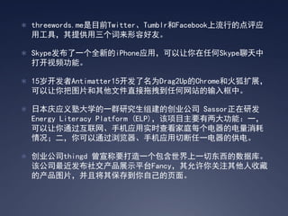  threewords.me是目前Twitter、Tumblr和Facebook上流行的点评应
  用工具，其提供用三个词来形容好友。

 Skype发布了一个全新的iPhone应用，可以让你在任何Skype聊天中
  打开视频功能。

 15岁开发者Antimatter15开发了名为Drag2Up的Chrome和火狐扩展，
  可以让你把图片和其他文件直接拖拽到任何网站的输入框中。

 日本庆应义塾大学的一群研究生组建的创业公司 Sassor正在研发
  Energy Literacy Platform (ELP)，该项目主要有两大功能：一，
  可以让你通过互联网、手机应用实时查看家庭每个电器的电量消耗
  情况；二，你可以通过浏览器、手机应用切断任一电器的供电。

 创业公司thingd 曾宣称要打造一个包含世界上一切东西的数据库。
  该公司最近发布社交产品展示平台Fancy，其允许你关注其他人收藏
  的产品图片，并且将其保存到你自己的页面。
 