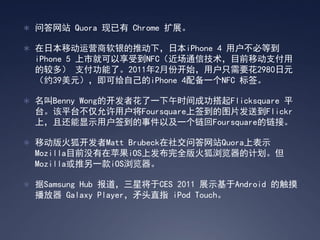  问答网站 Quora 现已有 Chrome 扩展。

 在日本移动运营商软银的推动下，日本iPhone 4 用户不必等到
  iPhone 5 上市就可以享受到NFC（近场通信技术，目前移动支付用
  的较多） 支付功能了。2011年2月份开始，用户只需要花2980日元
  （约39美元），即可给自己的iPhone 4配备一个NFC 标签。

 名叫Benny Wong的开发者花了一下午时间成功搭起Flicksquare 平
  台。该平台不仅允许用户将Foursquare上签到的图片发送到Flickr
  上，且还能显示用户签到的事件以及一个链回Foursquare的链接。

 移动版火狐开发者Matt Brubeck在社交问答网站Quora上表示
  Mozilla目前没有在苹果iOS上发布完全版火狐浏览器的计划。但
  Mozilla或推另一款iOS浏览器。

 据Samsung Hub 报道，三星将于CES 2011 展示基于Android 的触摸
  播放器 Galaxy Player，矛头直指 iPod Touch。
 