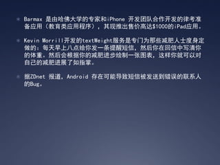  Barmax 是由哈佛大学的专家和iPhone 开发团队合作开发的律考准
 备应用（教育类应用程序），其现推出售价高达$1000的iPad应用。

 Kevin Morrill开发的textWeight服务是专门为那些减肥人士度身定
 做的：每天早上八点给你发一条提醒短信，然后你在回信中写清你
 的体重。然后会根据你的减肥进步绘制一张图表，这样你就可以对
 自己的减肥进展了如指掌。

 据ZDnet 报道，Android 存在可能导致短信被发送到错误的联系人
 的Bug。
 