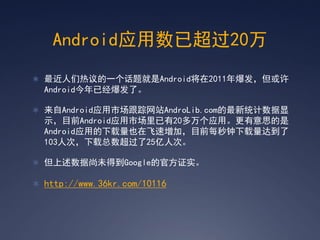 Android应用数已超过20万
 最近人们热议的一个话题就是Android将在2011年爆发，但或许
  Android今年已经爆发了。

 来自Android应用市场跟踪网站AndroLib.com的最新统计数据显
  示，目前Android应用市场里已有20多万个应用。更有意思的是
  Android应用的下载量也在飞速增加，目前每秒钟下载量达到了
  103人次，下载总数超过了25亿人次。

 但上述数据尚未得到Google的官方证实。

 http://www.36kr.com/10116
 