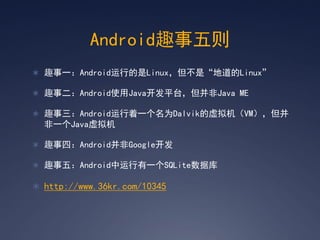 Android趣事五则
 趣事一：Android运行的是Linux，但不是‚地道的Linux‛

 趣事二：Android使用Java开发平台，但并非Java ME

 趣事三：Android运行着一个名为Dalvik的虚拟机（VM），但并
  非一个Java虚拟机

 趣事四：Android并非Google开发

 趣事五：Android中运行有一个SQLite数据库

 http://www.36kr.com/10345
 