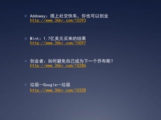  Addoway：搭上社交快车，你也可以创业
  http://www.36kr.com/10293



 Mint：1.7亿美元买来的结果
  http://www.36kr.com/10097



 创业者：如何避免自己成为下一个乔布斯？
  http://www.36kr.com/10286



 垃圾--Google--垃圾
  http://www.36kr.com/10328
 