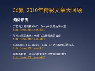 36氪 2010年精彩文章大回顾
  趋势预测：
 万亿美元的新模式O2O：GroupOn只是沧海一粟
  http://www.36kr.com/6097

 移动终端的未来：传感化及其带来的机会
  http://www.36kr.com/6604

 Facebook，Foursquare，Google共话移动互联网未来
  http://www.36kr.com/381

 摩根斯坦利：两年后智能手机出货量将超过PC
  http://www.36kr.com/6967
 