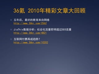 36氪 2010年精彩文章大回顾
 五年后，最好的教育来自网络
 http://www.36kr.com/2562

 JiaThis数据分析：社会化流量即将超过SEO流量
 http://www.36kr.com/4821

 互联网付费再成趋势？
 http://www.36kr.com/10202
 