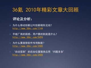 36氪 2010年精彩文章大回顾
 评论及分析：
 为什么移动创新让PC创新相形见绌？
 http://www.36kr.com/1144

 平板厂商的困惑：用户要的到底是什么？
 http://www.36kr.com/5494

 为什么要废除软件专利制度？
 http://www.36kr.com/2580

 ‘自动签到’的后台位置服务应用‘问题多多’
 http://www.36kr.com/2405
 