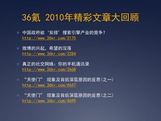 36氪 2010年精彩文章大回顾
 中国政府欲‘安排’搜索引擎产业的竞争？
 http://www.36kr.com/3175

 微博的兴起，希望的没落
 http://www.36kr.com/3284

 真正的社交网络：你的手机通讯录
 http://www.36kr.com/3668

 ‚天使门‛ 现象及背后深层原因的反思(之一)
 http://www.36kr.com/4647

 ‚天使门‛ 现象及背后深层原因的反思(之二)
 http://www.36kr.com/4699
 