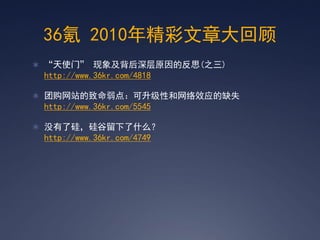 36氪 2010年精彩文章大回顾
 ‚天使门‛ 现象及背后深层原因的反思(之三)
 http://www.36kr.com/4818

 团购网站的致命弱点：可升级性和网络效应的缺失
 http://www.36kr.com/5545

 没有了硅，硅谷留下了什么？
 http://www.36kr.com/4749
 