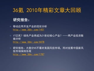 36氪 2010年精彩文章大回顾
 研究报告：
 移动应用开发产业的现状分析
 http://www.36kr.com/1451

 IT已死？绿色产业将成为21世纪核心产业？——两产业投资数
 据分析
 http://www.36kr.com/4478

 研究报告：大部分VC不看好美国风投市场，而对发展中国家风
 投市场保持乐观
 http://www.36kr.com/1787
 